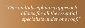 Our multidisciplinary approach allows for all the essential specialists under one roof.