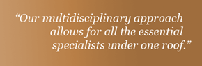 “Our multidisciplinary approach allows for all the essential specialists under one roof.”